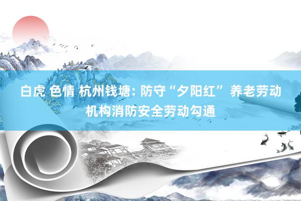 白虎 色情 杭州钱塘: 防守“夕阳红” 养老劳动机构消防安全劳动勾通