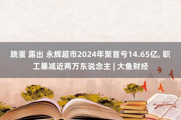 跳蛋 露出 永辉超市2024年聚首亏14.65亿, 职工暴减近两万东说念主 | 大鱼财经