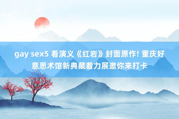 gay sex5 看演义《红岩》封面原作! 重庆好意思术馆新典藏着力展邀你来打卡
