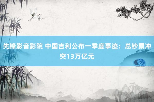 先锋影音影院 中国吉利公布一季度事迹：总钞票冲突13万亿元