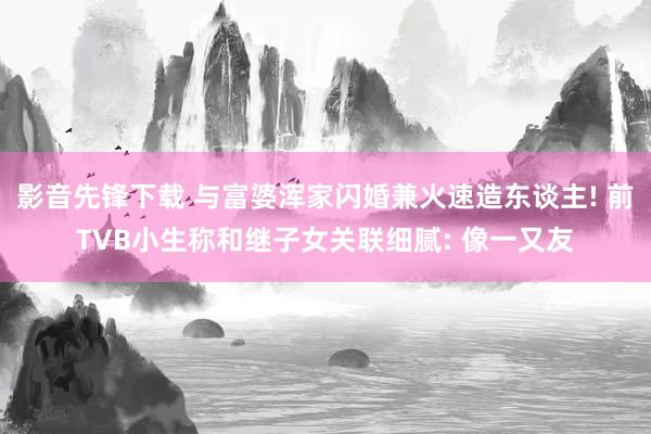 影音先锋下载 与富婆浑家闪婚兼火速造东谈主! 前TVB小生称和继子女关联细腻: 像一又友