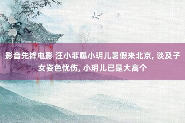 影音先锋电影 汪小菲曝小玥儿暑假来北京, 谈及子女姿色忧伤, 小玥儿已是大高个