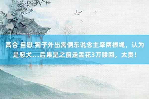 高合 自慰 狗子外出需俩东说念主牵两根绳，认为是恶犬…后果是之前走丢花3万赎回，太贵！