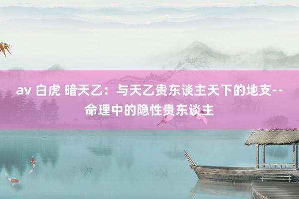 av 白虎 暗天乙：与天乙贵东谈主天下的地支--命理中的隐性贵东谈主