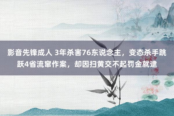 影音先锋成人 3年杀害76东说念主，变态杀手跳跃4省流窜作案，却因扫黄交不起罚金就逮