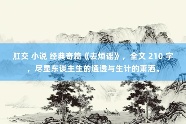 肛交 小说 经典奇篇《去烦谣》，全文 210 字，尽显东谈主生的通透与生计的萧洒。