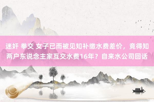 迷奸 拳交 女子已而被见知补缴水费差价，竟得知两户东说念主家互交水费16年？自来水公司回话